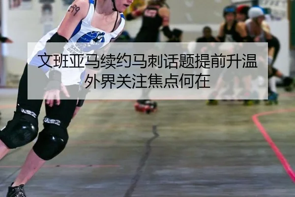 文班亚马续约马刺话题提前升温 外界关注焦点何在